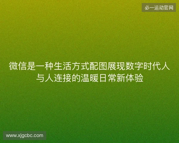 微信是一种生活方式配图展现数字时代人与人连接的温暖日常新体验 微信是一种生活方式配图展现数字时代人与人连接的温暖日常新体验