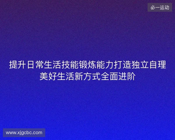 提升日常生活技能锻炼能力打造独立自理美好生活新方式全面进阶 提升日常生活技能锻炼能力打造独立自理美好生活新方式全面进阶