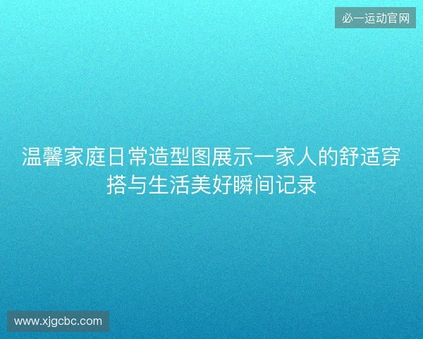 温馨家庭日常造型图展示一家人的舒适穿搭与生活美好瞬间记录